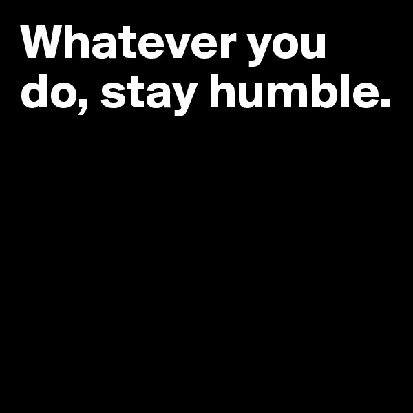 Whatever you do, stay humble.




