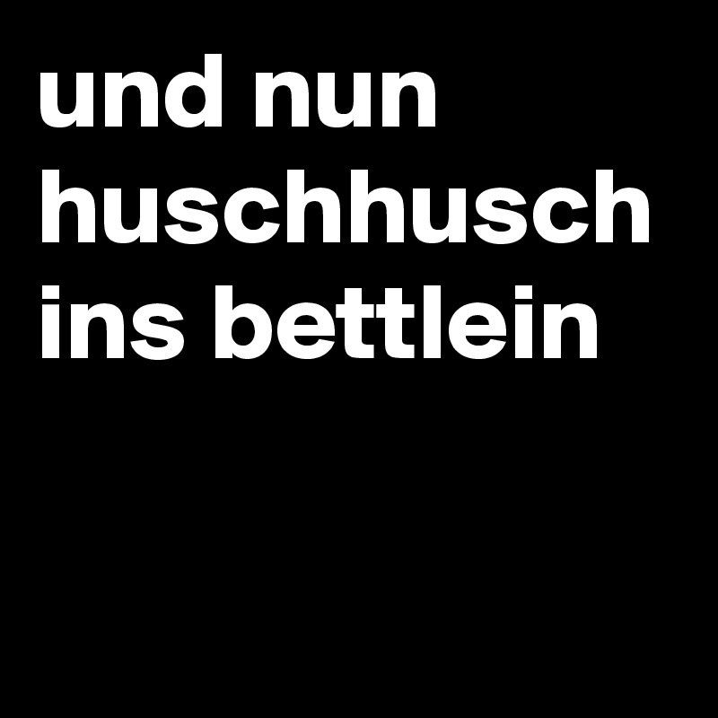 und nun huschhusch ins bettlein