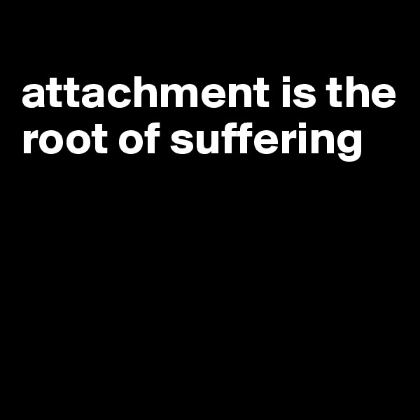 
attachment is the root of suffering




