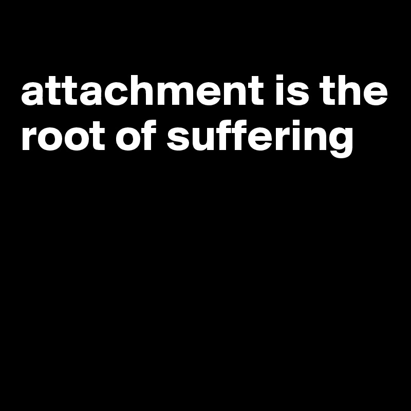 
attachment is the root of suffering




