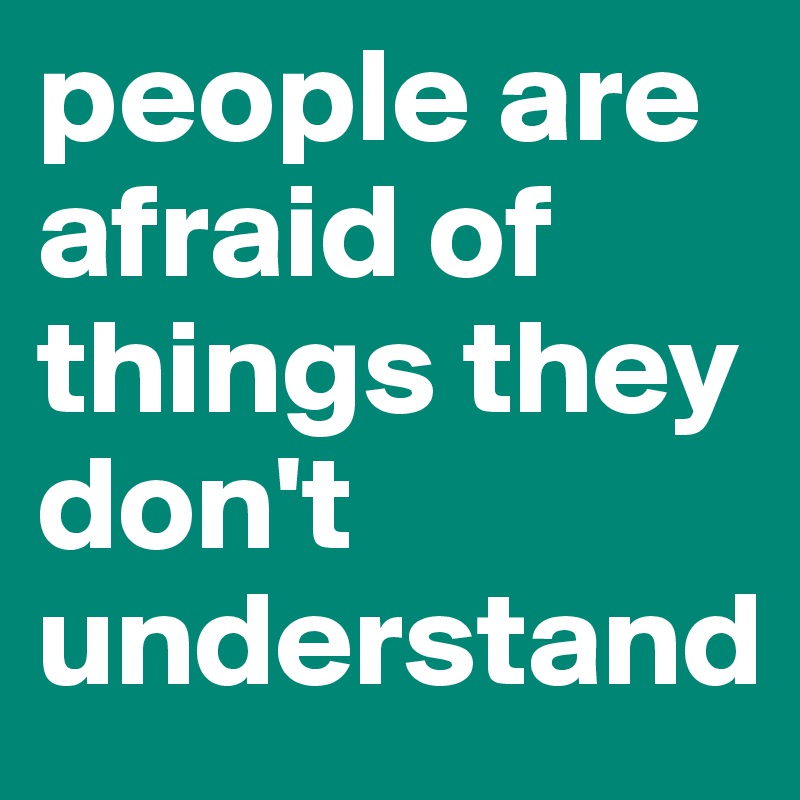 people are afraid of things they don't understand