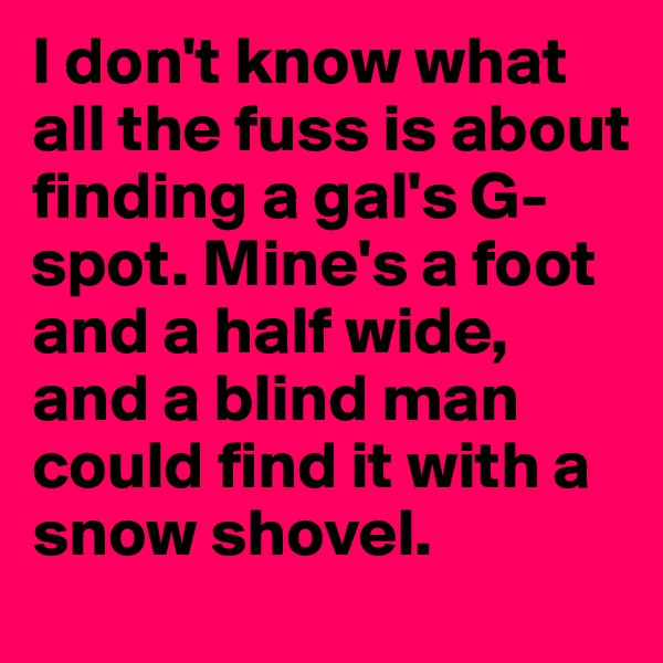 I don't know what all the fuss is about finding a gal's G-spot. Mine's a foot and a half wide, and a blind man could find it with a snow shovel.