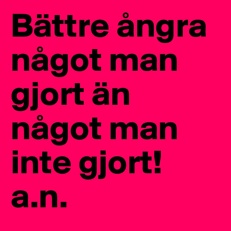 Bättre ångra något man gjort än något man inte gjort!
a.n.