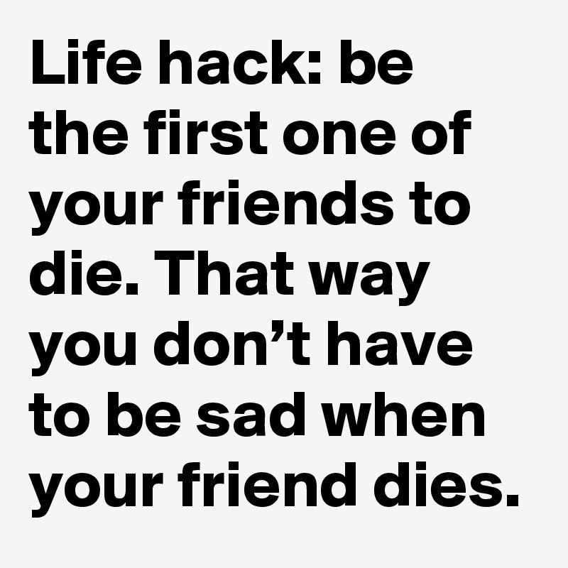 Life hack: be the first one of your friends to die. That way you don’t have to be sad when your friend dies.