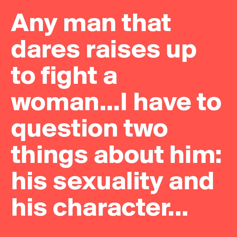 Any man that dares raises up to fight a woman...I have to question two things about him: his sexuality and his character...