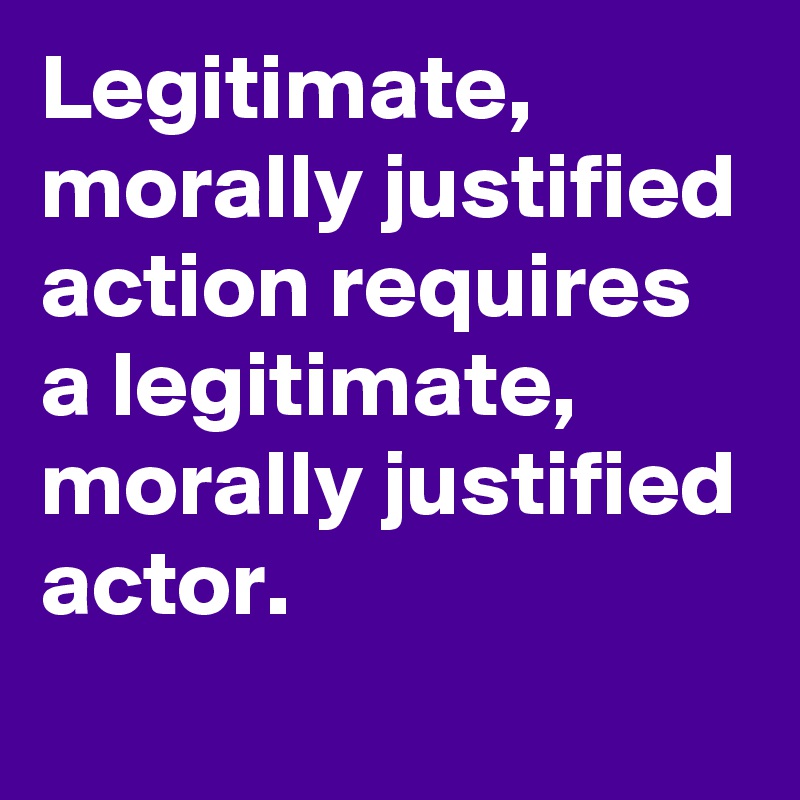 Legitimate, morally justified action requires a legitimate, morally justified actor.