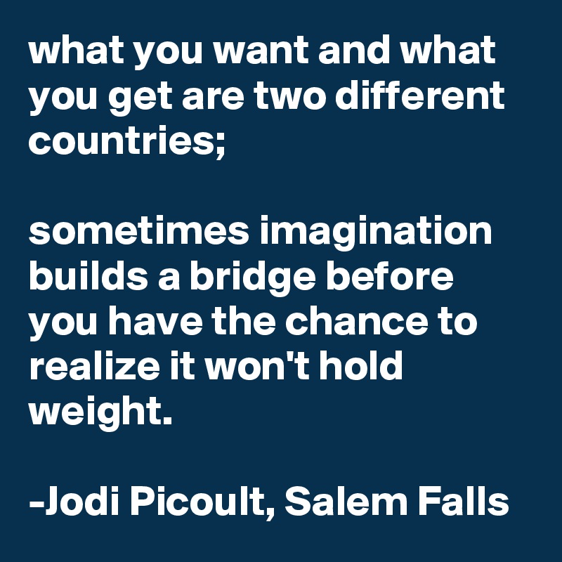 what you want and what you get are two different countries;

sometimes imagination builds a bridge before you have the chance to realize it won't hold weight.

-Jodi Picoult, Salem Falls