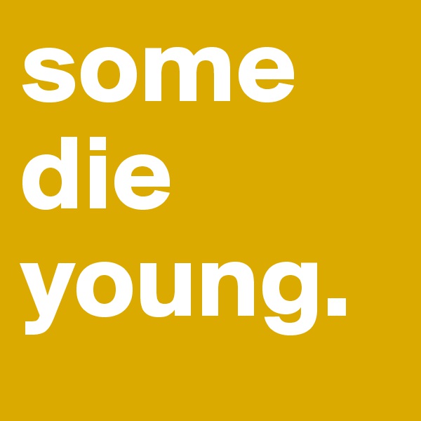 some die young.