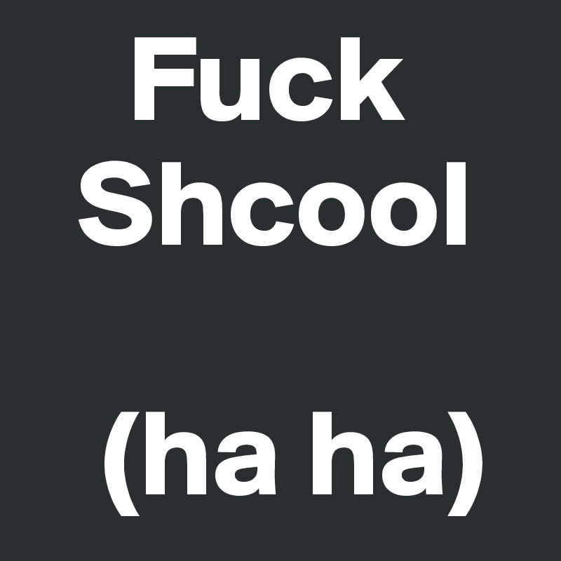     Fuck 
  Shcool

   (ha ha)