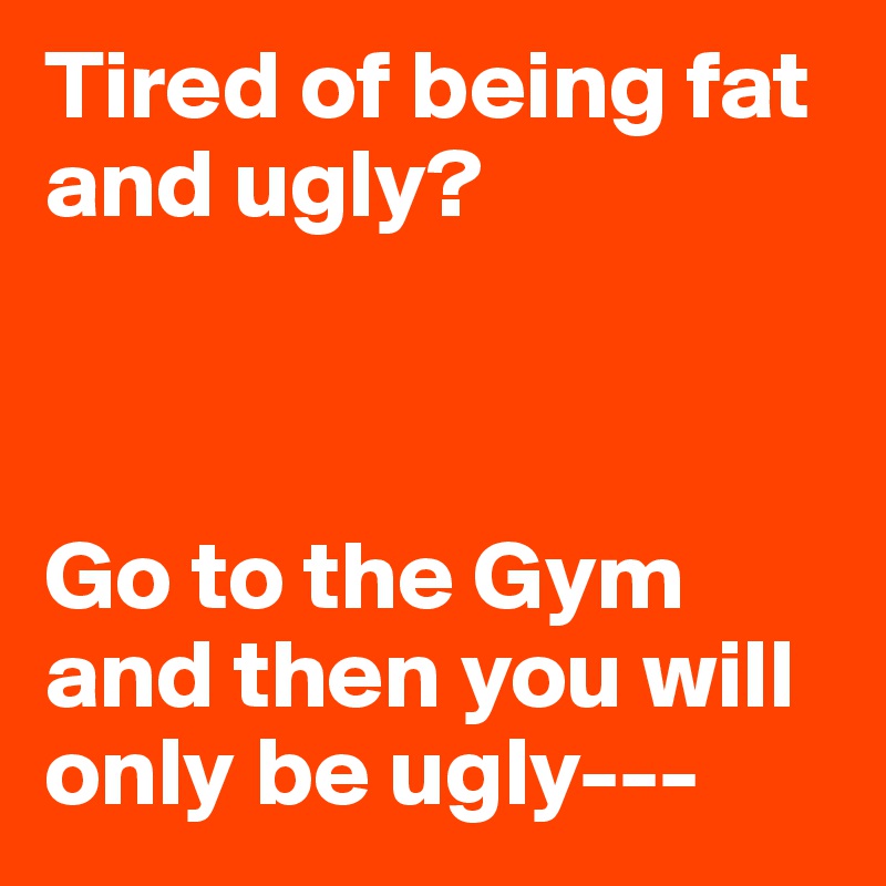 Tired of being fat and ugly?



Go to the Gym and then you will only be ugly---