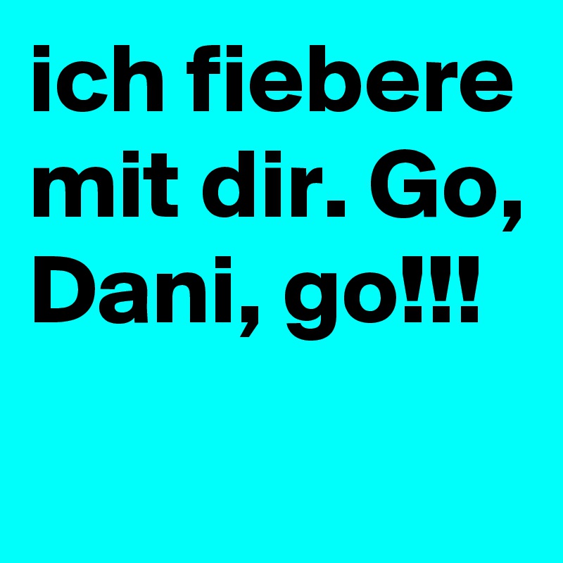 ich fiebere mit dir. Go, Dani, go!!!