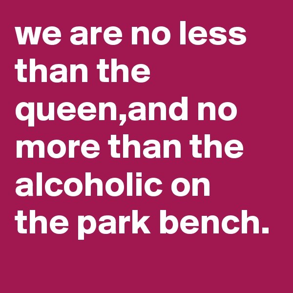 we are no less than the queen,and no more than the alcoholic on the park bench.