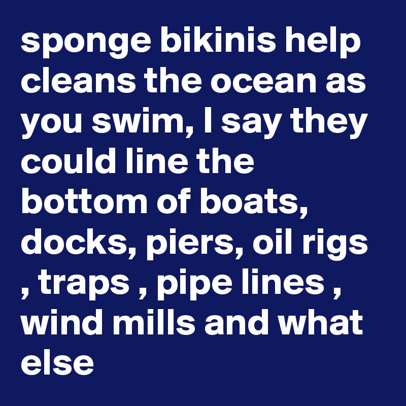 sponge bikinis help cleans the ocean as you swim, I say they could line the bottom of boats, docks, piers, oil rigs , traps , pipe lines , wind mills and what else 