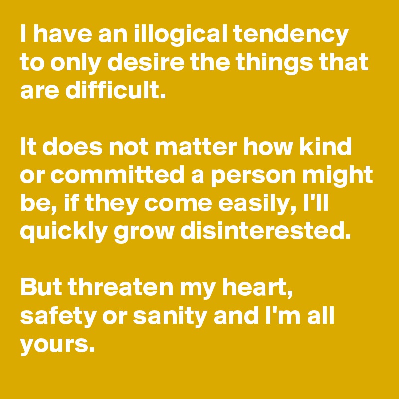 I have an illogical tendency to only desire the things that are difficult.

It does not matter how kind or committed a person might be, if they come easily, I'll quickly grow disinterested.

But threaten my heart, safety or sanity and I'm all yours. 