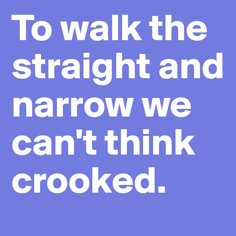 To walk the straight and narrow we can't think crooked. 