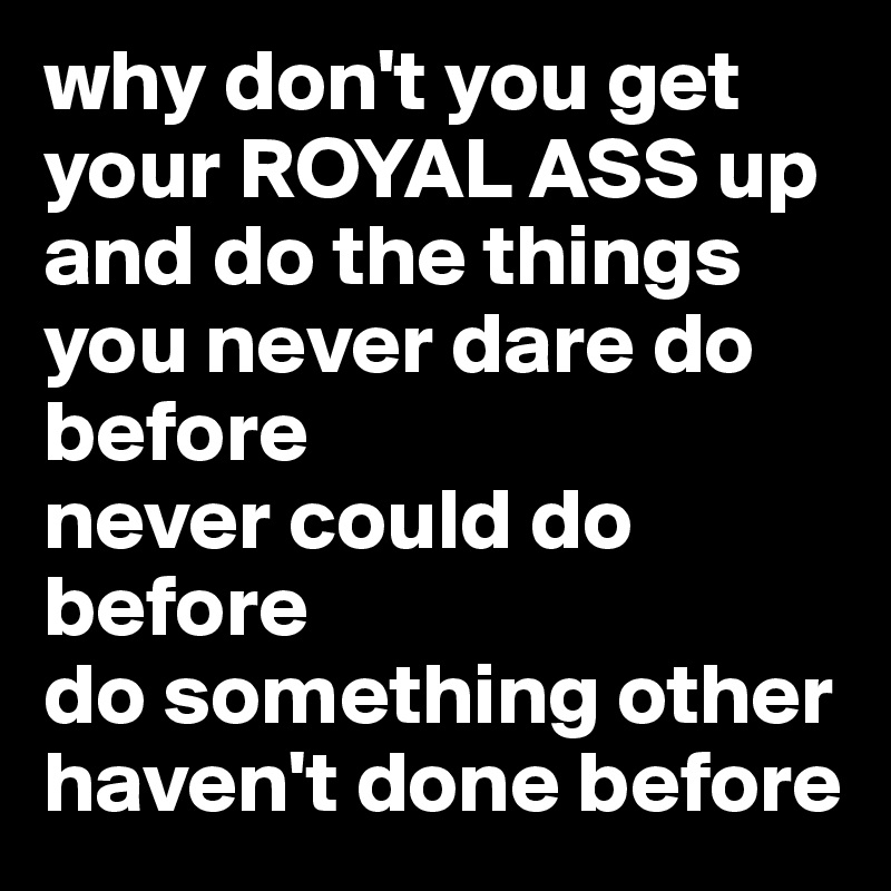 why don't you get your ROYAL ASS up and do the things you never dare do before
never could do before
do something other
haven't done before