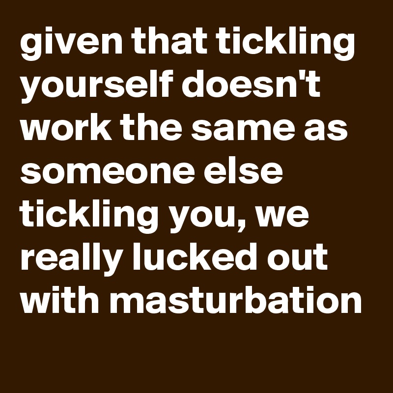 given that tickling yourself doesn't work the same as someone else tickling you, we really lucked out with masturbation
