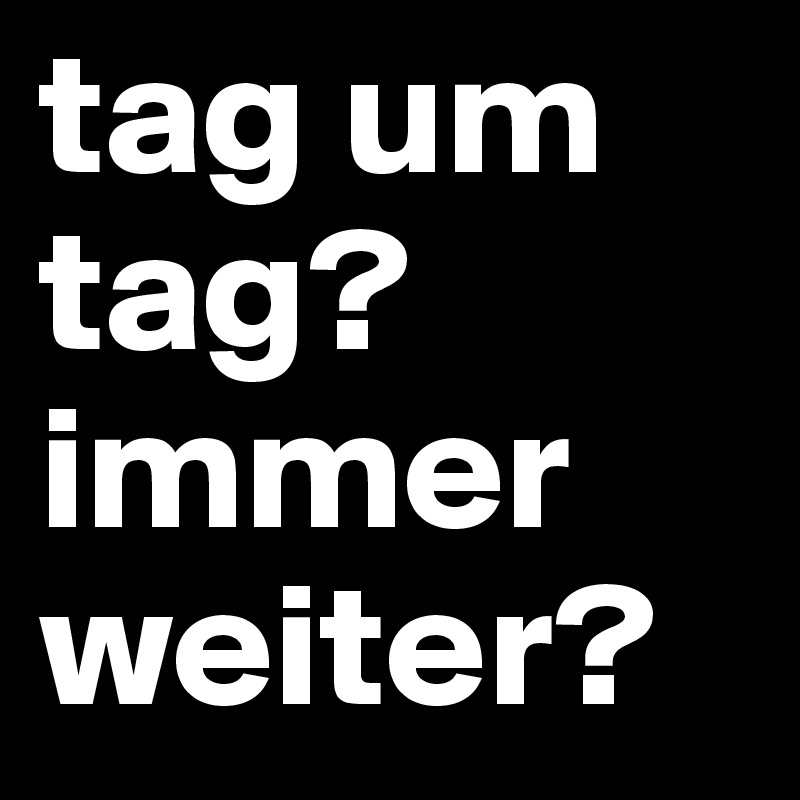 tag um tag?
immer weiter?