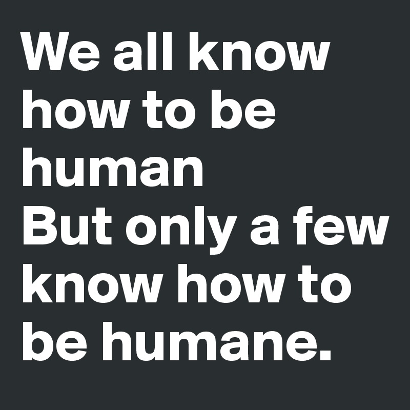 We all know how to be human
But only a few know how to be humane.