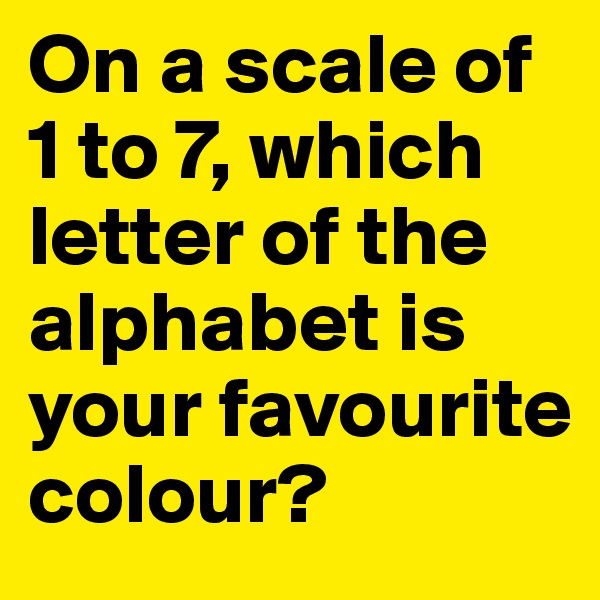 On a scale of 1 to 7, which letter of the alphabet is your favourite colour?