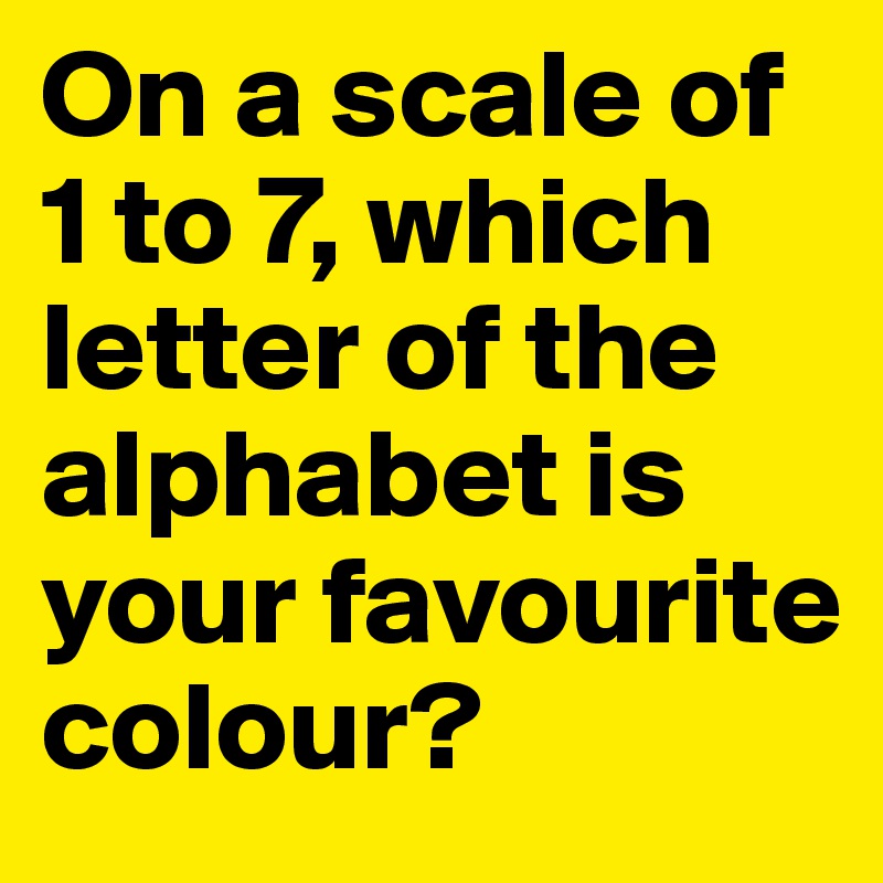 On a scale of 1 to 7, which letter of the alphabet is your favourite colour?