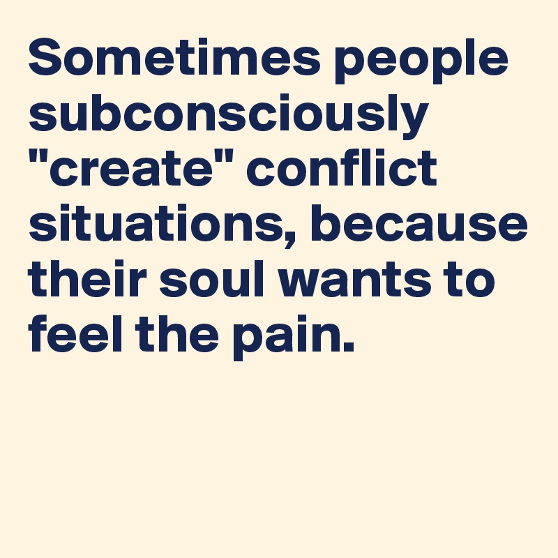 Sometimes people subconsciously "create" conflict situations, because their soul wants to feel the pain. 

