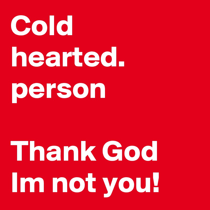 Cold hearted. person 

Thank God Im not you!