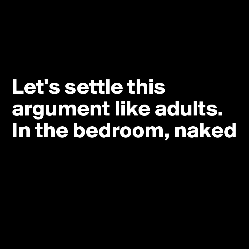 


Let's settle this argument like adults.
In the bedroom, naked



