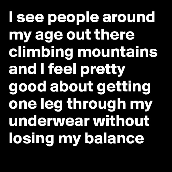 I see people around my age out there climbing mountains and I feel pretty good about getting one leg through my underwear without losing my balance