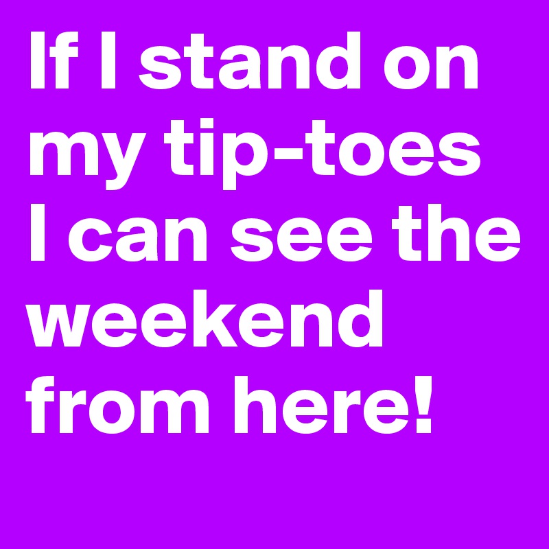 If I stand on my tip-toes I can see the weekend from here!