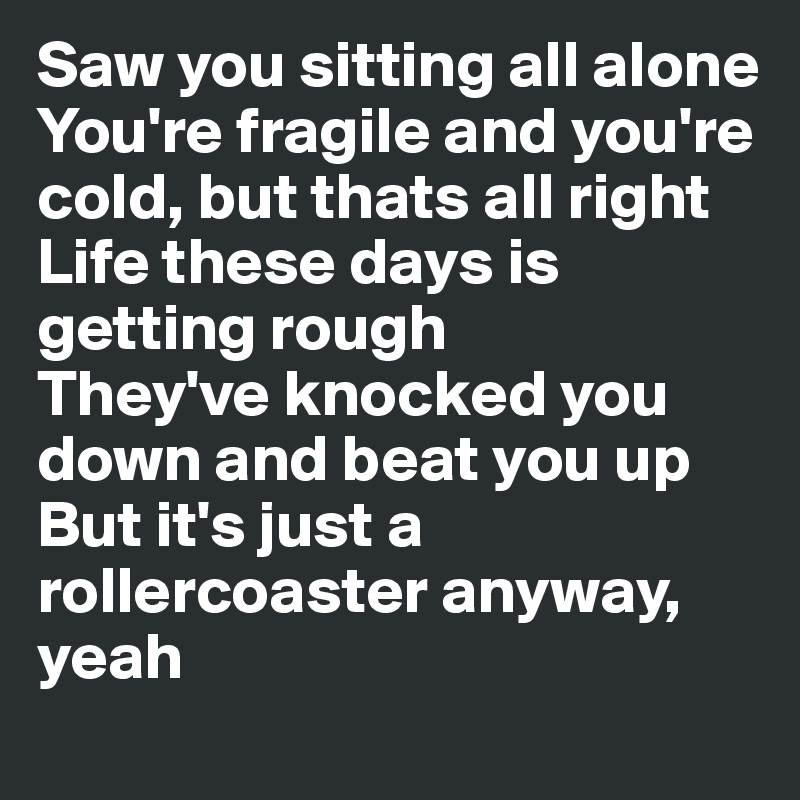 Saw you sitting all alone
You're fragile and you're cold, but thats all right
Life these days is getting rough
They've knocked you down and beat you up
But it's just a rollercoaster anyway, yeah
