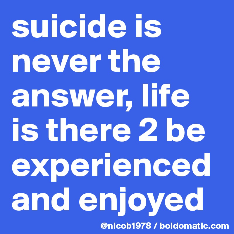 suicide is never the answer, life is there 2 be experienced and enjoyed