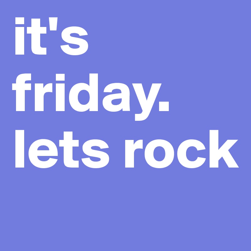 it's friday.  lets rock