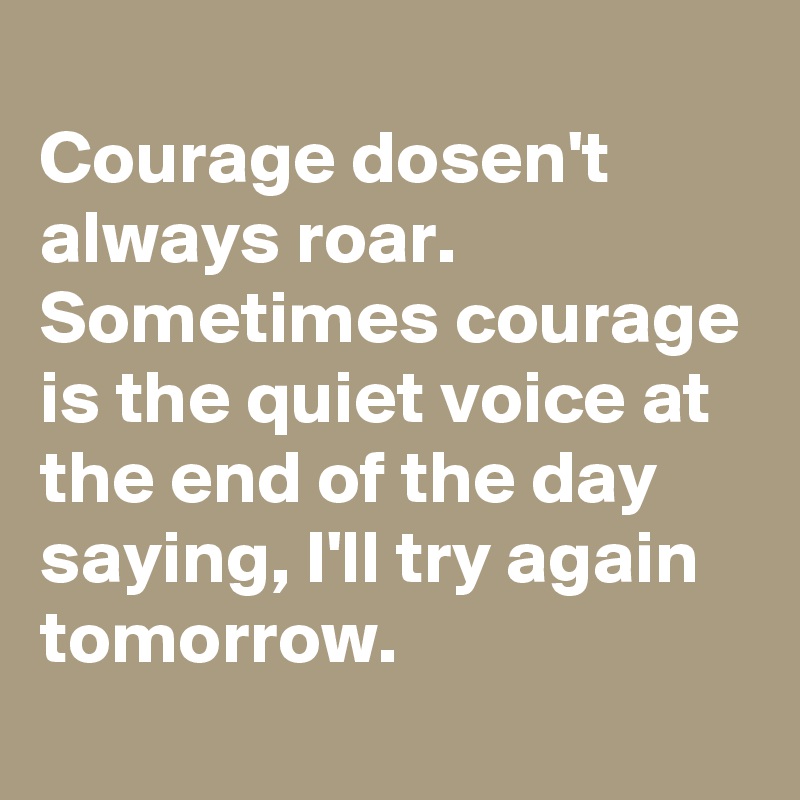 
Courage dosen't always roar. Sometimes courage is the quiet voice at the end of the day saying, I'll try again tomorrow.
