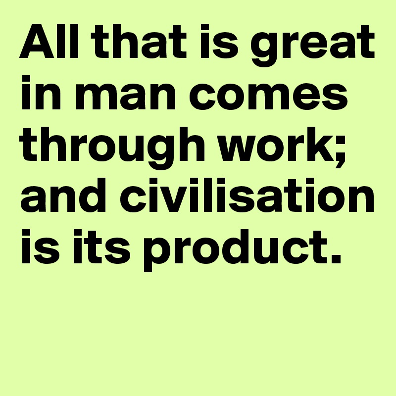 All that is great in man comes through work; and civilisation is its product.