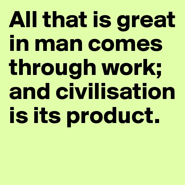 All that is great in man comes through work; and civilisation is its product.