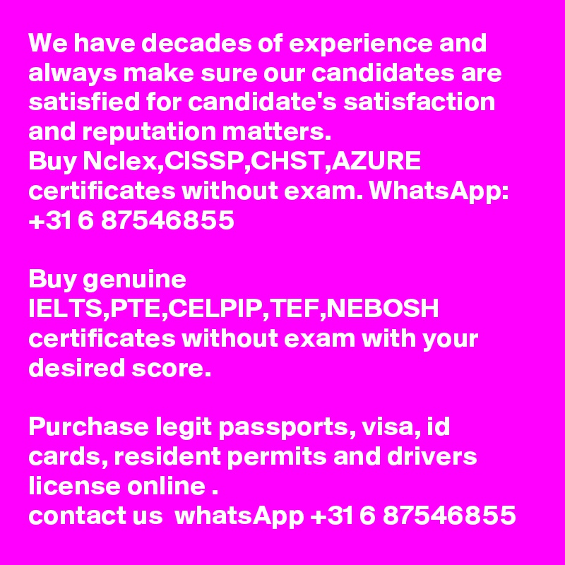 We have decades of experience and always make sure our candidates are satisfied for candidate's satisfaction and reputation matters.
Buy Nclex,CISSP,CHST,AZURE certificates without exam. WhatsApp: +31 6 87546855

Buy genuine IELTS,PTE,CELPIP,TEF,NEBOSH certificates without exam with your desired score.

Purchase legit passports, visa, id cards, resident permits and drivers license online .
contact us  whatsApp +31 6 87546855