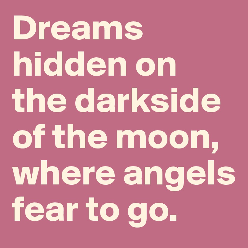 Dreams hidden on the darkside of the moon, where angels fear to go.