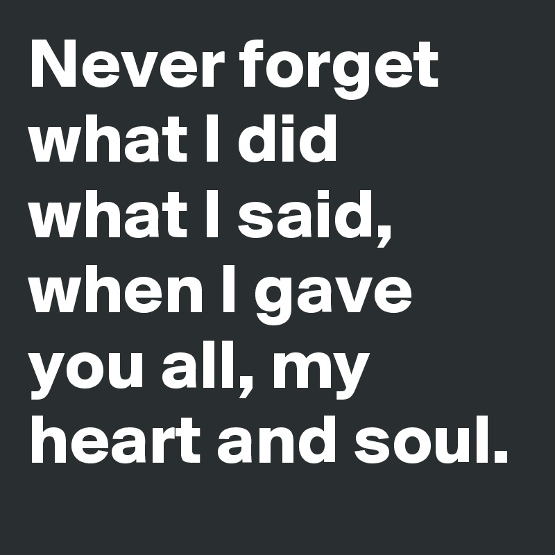 Never forget what I did what I said, when I gave you all, my heart and soul. 