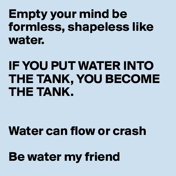 Empty your mind be formless, shapeless like water.

IF YOU PUT WATER INTO THE TANK, YOU BECOME THE TANK.


Water can flow or crash

Be water my friend