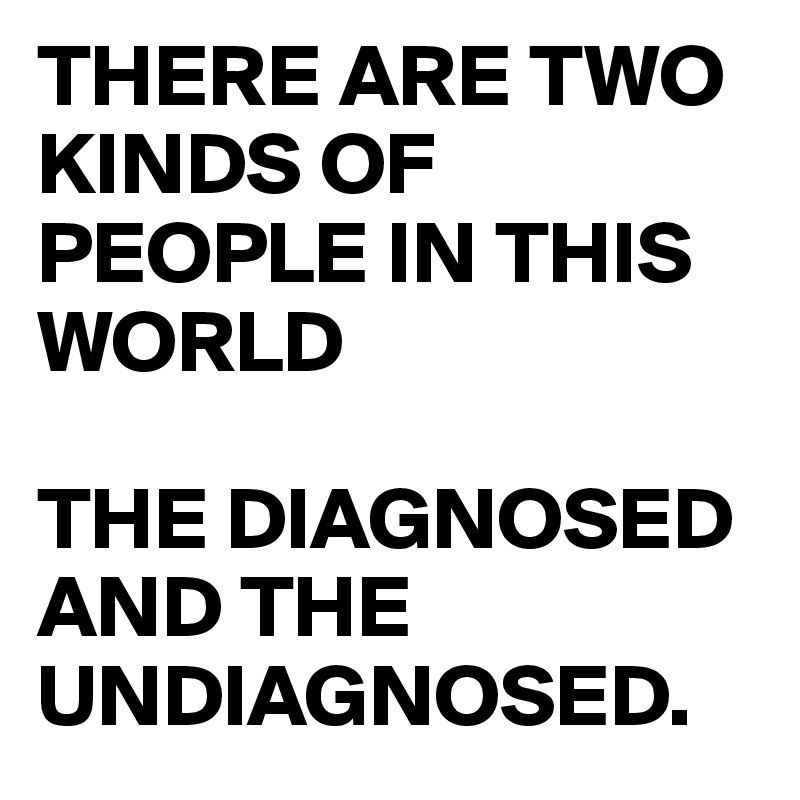 THERE ARE TWO KINDS OF PEOPLE IN THIS WORLD

THE DIAGNOSED AND THE UNDIAGNOSED.