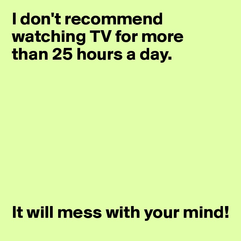 I don't recommend watching TV for more
than 25 hours a day.








It will mess with your mind!