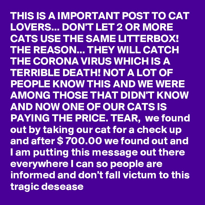 THIS IS A IMPORTANT POST TO CAT LOVERS... DON'T LET 2 OR MORE CATS USE THE SAME LITTERBOX! THE REASON... THEY WILL CATCH THE CORONA VIRUS WHICH IS A TERRIBLE DEATH! NOT A LOT OF PEOPLE KNOW THIS AND WE WERE AMONG THOSE THAT DIDN'T KNOW AND NOW ONE OF OUR CATS IS PAYING THE PRICE. TEAR,  we found out by taking our cat for a check up and after $ 700.00 we found out and I am putting this message out there everywhere I can so people are informed and don't fall victum to this tragic desease 