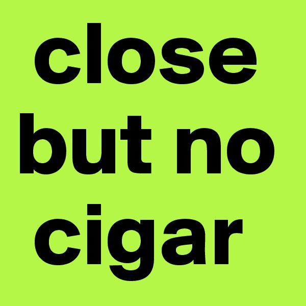  close but no  
 cigar