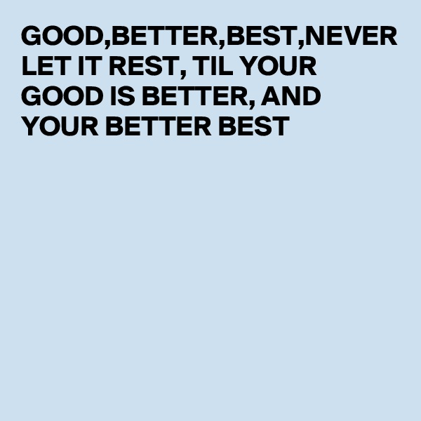 GOOD,BETTER,BEST,NEVER LET IT REST, TIL YOUR GOOD IS BETTER, AND YOUR BETTER BEST