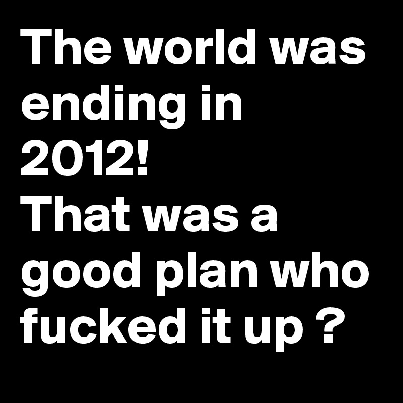 The world was ending in 2012!
That was a good plan who fucked it up ?