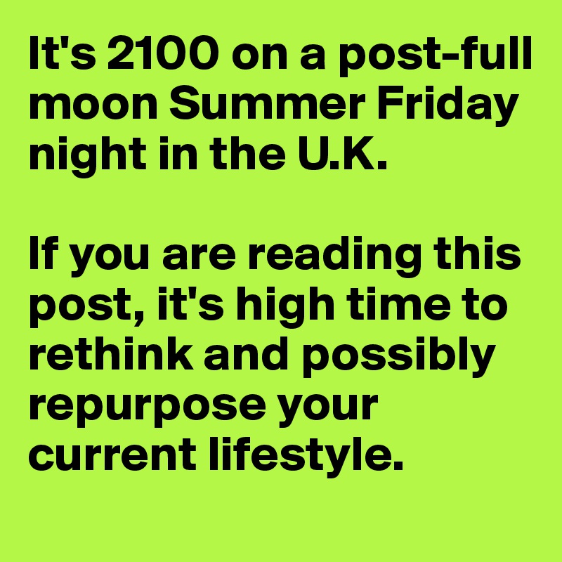 It's 2100 on a post-full moon Summer Friday night in the U.K.

If you are reading this post, it's high time to rethink and possibly repurpose your current lifestyle.