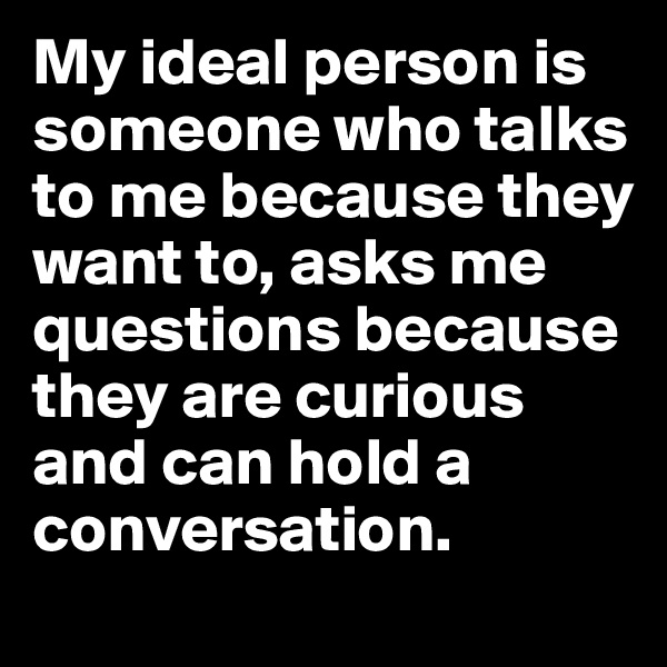 My ideal person is someone who talks to me because they want to, asks me questions because they are curious and can hold a conversation.