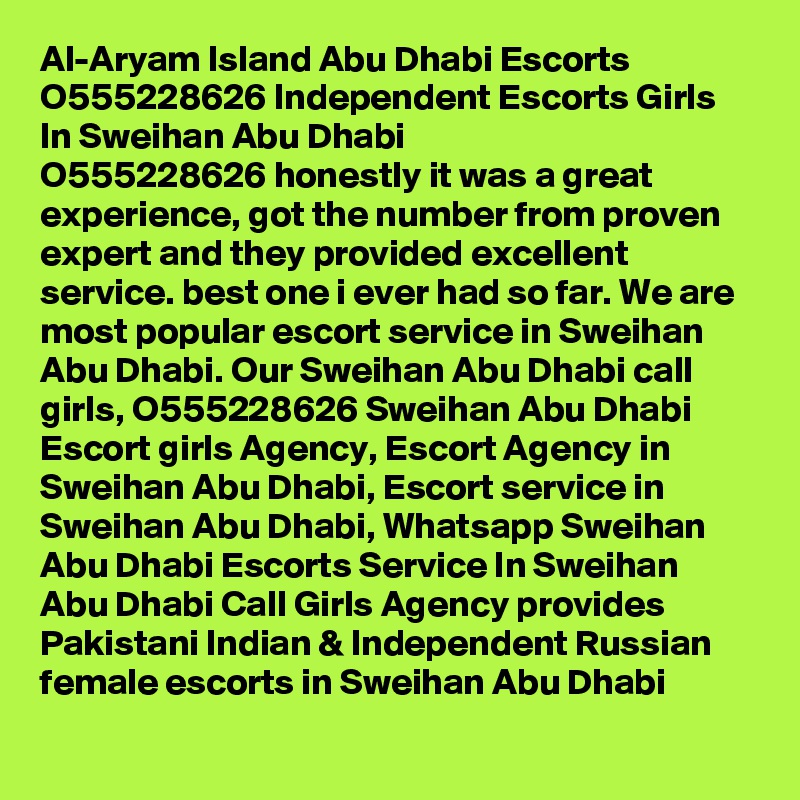 Al-Aryam Island Abu Dhabi Escorts O555228626 Independent Escorts Girls In Sweihan Abu Dhabi
O555228626 honestly it was a great experience, got the number from proven expert and they provided excellent service. best one i ever had so far. We are most popular escort service in Sweihan Abu Dhabi. Our Sweihan Abu Dhabi call girls, O555228626 Sweihan Abu Dhabi Escort girls Agency, Escort Agency in Sweihan Abu Dhabi, Escort service in Sweihan Abu Dhabi, Whatsapp Sweihan Abu Dhabi Escorts Service In Sweihan Abu Dhabi Call Girls Agency provides Pakistani Indian & Independent Russian female escorts in Sweihan Abu Dhabi