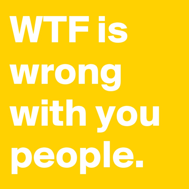 Wtf Is Wrong With You People Post By Menshumor On Boldomatic